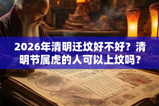 2026年清明迁坟好不好?清明节属虎的人可以上坟吗? 2026年清明迁坟好不好?清明节属虎的人可以上坟吗?