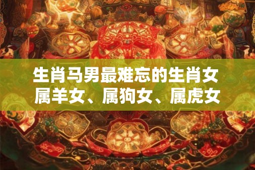 生肖马男最难忘的生肖女 属羊女、属狗女、属虎女 生肖马男最难忘的生肖女 属羊女、属狗女、属虎女