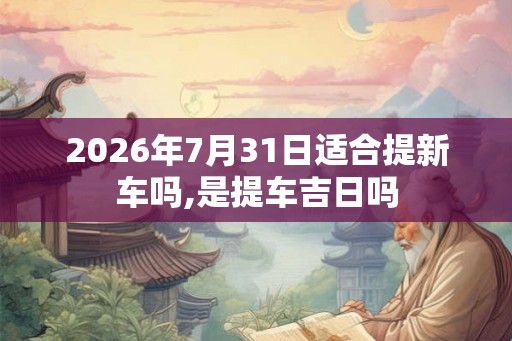 2026年7月31日适合提新车吗,是提车吉日吗