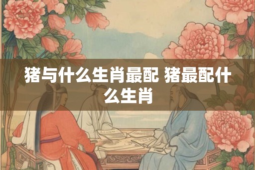 猪与什么生肖最配 猪最配什么生肖