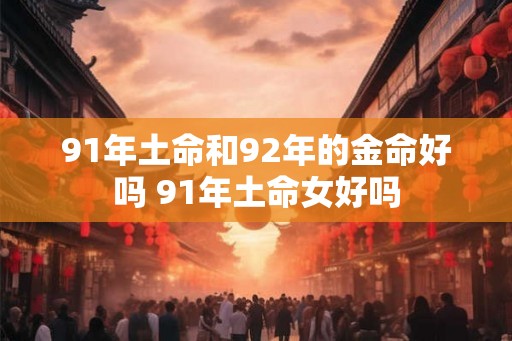91年土命和92年的金命好吗 91年土命女好吗 91年土命和92年的金命好吗 91年土命女好吗