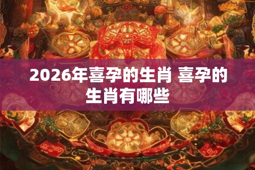 2026年喜孕的生肖 喜孕的生肖有哪些