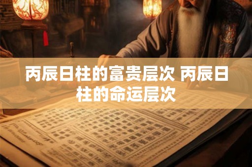 丙辰日柱的富贵层次 丙辰日柱的命运层次