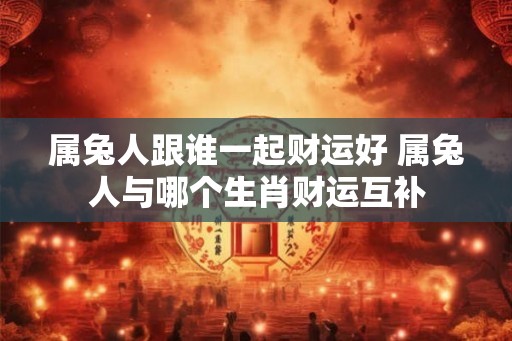 属兔人跟谁一起财运好 属兔人与哪个生肖财运互补