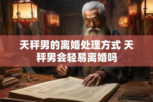 天秤男的离婚处理方式 天秤男会轻易离婚吗 天秤男的离婚处理方式 天秤男会轻易离婚吗