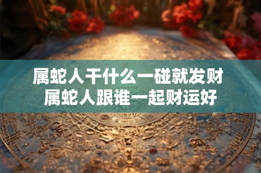属蛇人干什么一碰就发财 属蛇人跟谁一起财运好 属蛇人干什么一碰就发财 属蛇人跟谁一起财运好