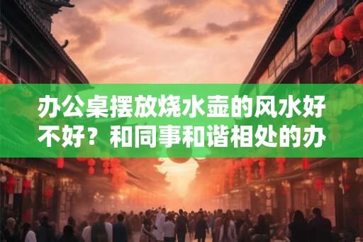 办公桌摆放烧水壶的风水好不好？和同事和谐相处的办公室物件？