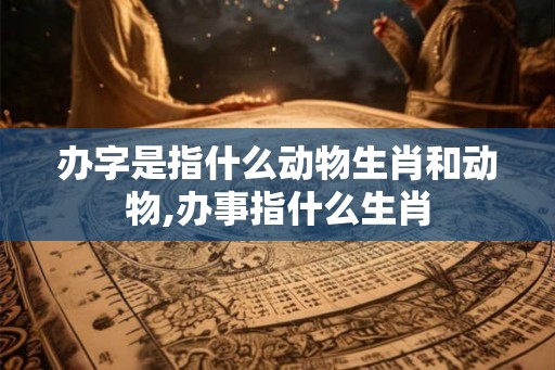 办字是指什么动物生肖和动物,办事指什么生肖