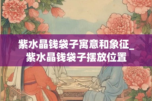 紫水晶钱袋子寓意和象征_紫水晶钱袋子摆放位置