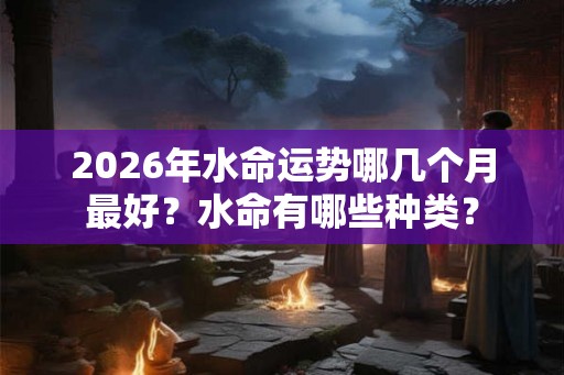 2026年水命运势哪几个月最好？水命有哪些种类？