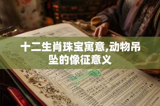 十二生肖珠宝寓意,动物吊坠的像征意义 十二生肖珠宝寓意,动物吊坠的像征意义