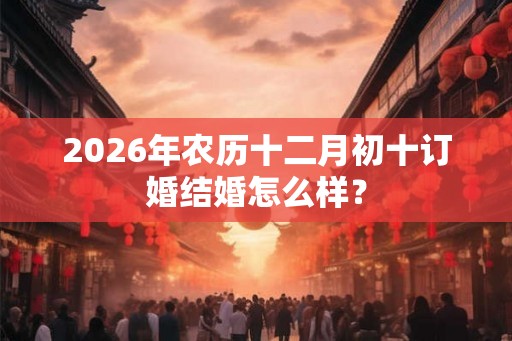 2026年农历十二月初十订婚结婚怎么样? 2026年农历十二月初十订婚结婚怎么样?