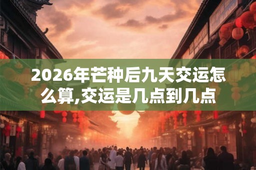 2026年芒种后九天交运怎么算,交运是几点到几点