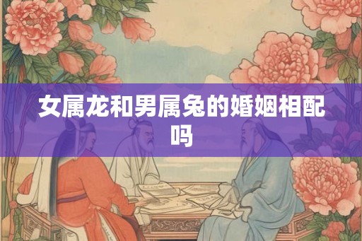 女属龙和男属兔的婚姻相配吗
