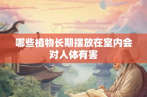 哪些植物长期摆放在室内会对人体有害 哪些植物长期摆放在室内会对人体有害