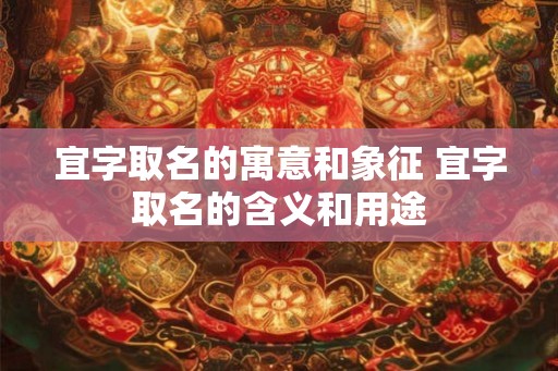 宜字取名的寓意和象征 宜字取名的含义和用途