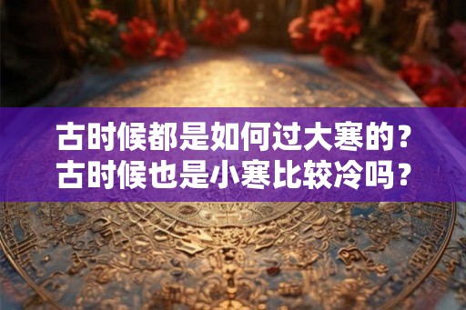古时候都是如何过大寒的？古时候也是小寒比较冷吗？