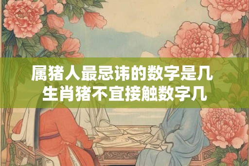 属猪人最忌讳的数字是几 生肖猪不宜接触数字几