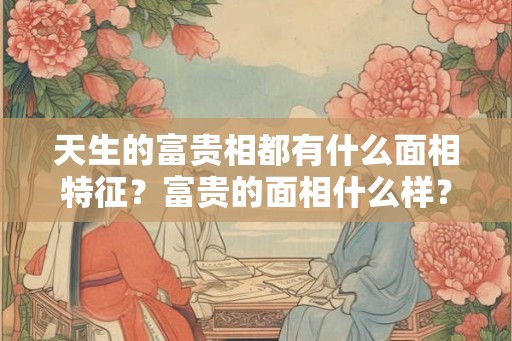 天生的富贵相都有什么面相特征？富贵的面相什么样？