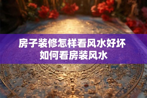 房子装修怎样看风水好坏 如何看房装风水