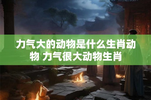 力气大的动物是什么生肖动物 力气很大动物生肖