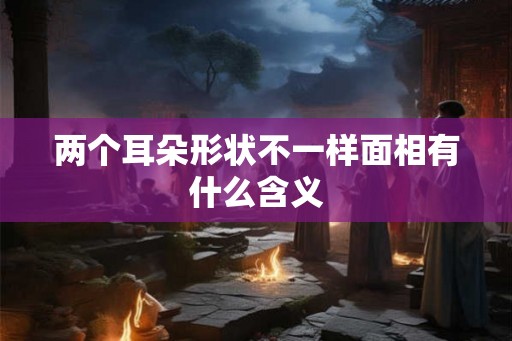 两个耳朵形状不一样面相有什么含义 两个耳朵形状不一样面相有什么含义
