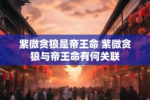 紫微贪狼是帝王命 紫微贪狼与帝王命有何关联 紫微贪狼是帝王命 紫微贪狼与帝王命有何关联
