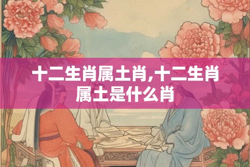 十二生肖属土肖,十二生肖属土是什么肖
