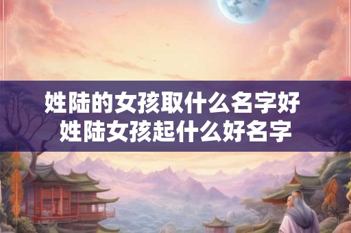 姓陆的女孩取什么名字好 姓陆女孩起什么好名字