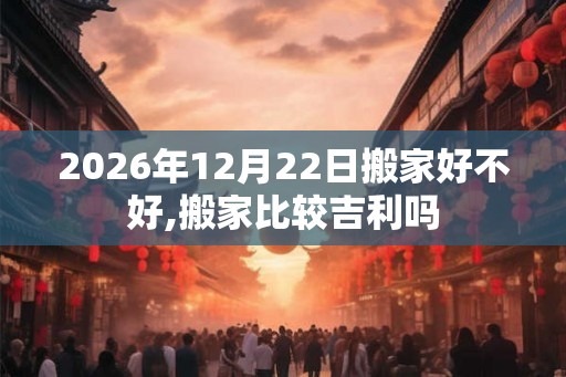 2026年12月22日搬家好不好,搬家比较吉利吗