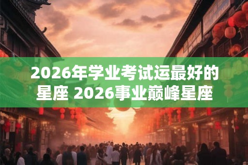 2026年学业考试运最好的星座 2026事业巅峰星座 2026年学业考试运最好的星座 2026事业巅峰星座