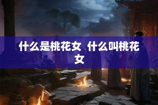 什么是桃花女 什么叫桃花女 什么是桃花女 什么叫桃花女