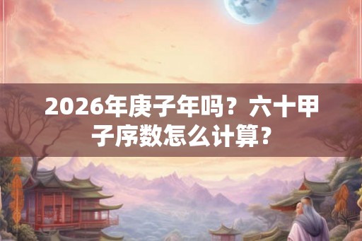 2026年庚子年吗？六十甲子序数怎么计算？
