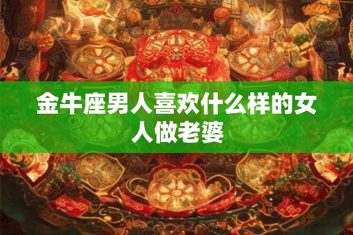 金牛座男人喜欢什么样的女人做老婆 金牛座男人喜欢什么样的女人做老婆