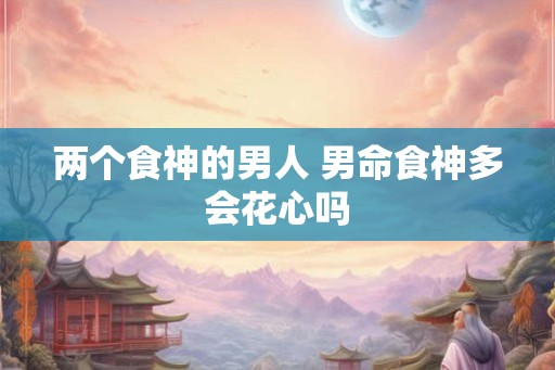 两个食神的男人 男命食神多会花心吗 两个食神的男人 男命食神多会花心吗