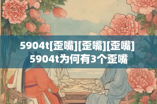 5904t[歪嘴][歪嘴][歪嘴] 5904t为何有3个歪嘴