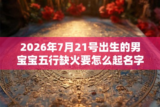 2026年7月21号出生的男宝宝五行缺火要怎么起名字 2026年7月21号出生的男宝宝五行缺火要怎么起名字