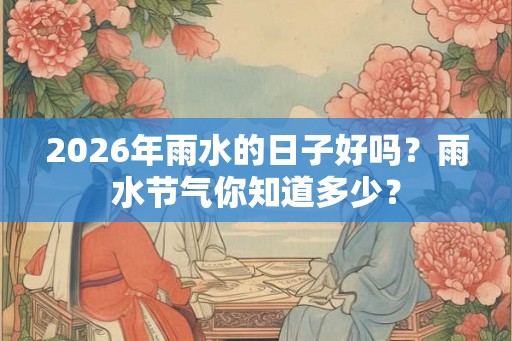 2026年雨水的日子好吗？雨水节气你知道多少？