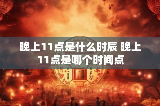 晚上11点是什么时辰 晚上11点是哪个时间点 晚上11点是什么时辰 晚上11点是哪个时间点