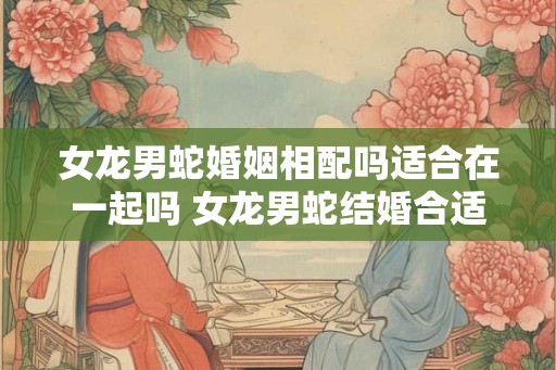 女龙男蛇婚姻相配吗适合在一起吗 女龙男蛇结婚合适吗