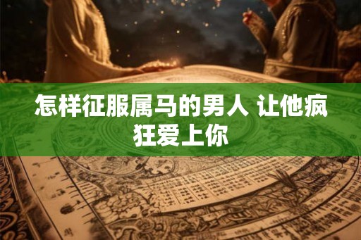 怎样征服属马的男人 让他疯狂爱上你