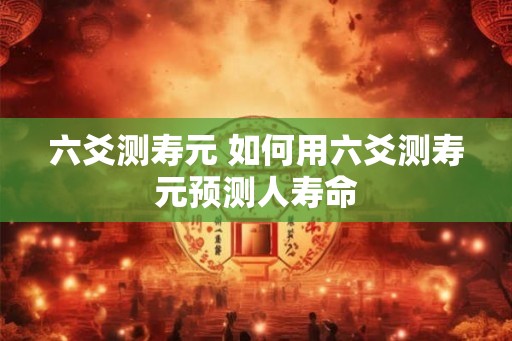 六爻测寿元 如何用六爻测寿元预测人寿命 六爻测寿元 如何用六爻测寿元预测人寿命