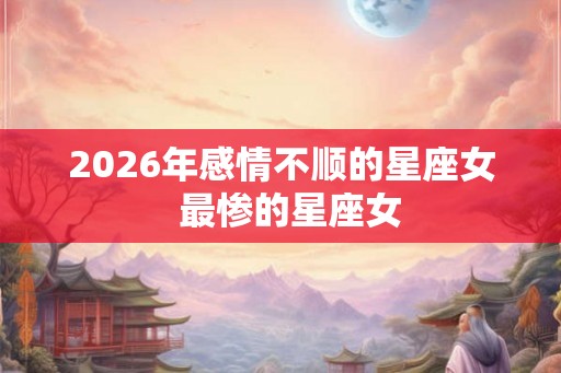 2026年感情不顺的星座女  最惨的星座女