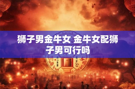 狮子男金牛女 金牛女配狮子男可行吗