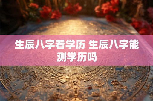 生辰八字看学历 生辰八字能测学历吗 生辰八字看学历 生辰八字能测学历吗