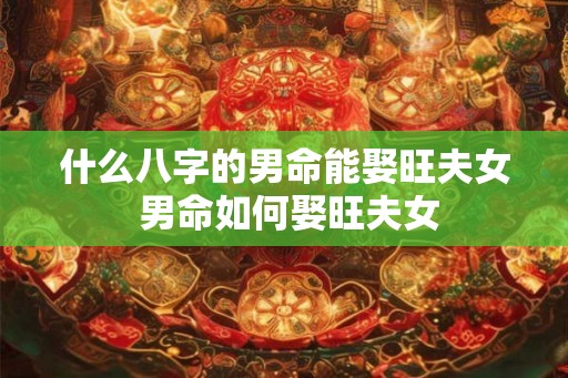 什么八字的男命能娶旺夫女 男命如何娶旺夫女