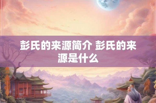 彭氏的来源简介 彭氏的来源是什么