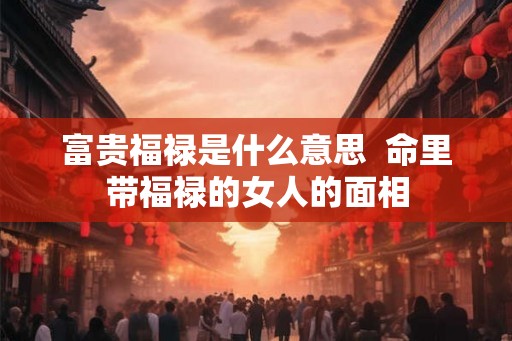 富贵福禄是什么意思  命里带福禄的女人的面相