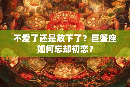 不爱了还是放下了？巨蟹座如何忘却初恋？