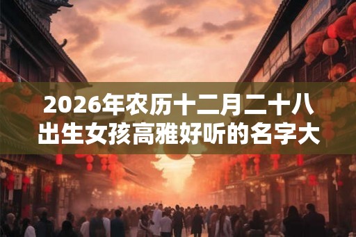 2026年农历十二月二十八出生女孩高雅好听的名字大全集 2026年农历十二月二十八出生女孩高雅好听的名字大全集